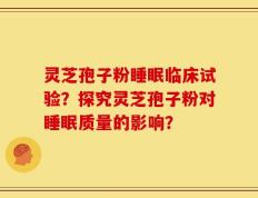 灵芝孢子粉睡眠临床试验？探究灵芝孢子粉对睡眠质量的影响？