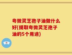 粤微灵芝孢子油做什么好(提取粤微灵芝孢子油的5个用途)