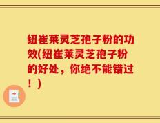 纽崔莱灵芝孢子粉的功效(纽崔莱灵芝孢子粉的好处，你绝不能错过！)