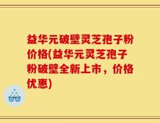益华元破壁灵芝孢子粉价格(益华元灵芝孢子粉破壁全新上市，价格优惠)