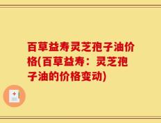 百草益寿灵芝孢子油价格(百草益寿：灵芝孢子油的价格变动)