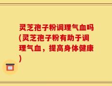 灵芝孢子粉调理气血吗(灵芝孢子粉有助于调理气血，提高身体健康)
