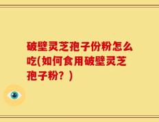 破壁灵芝孢子份粉怎么吃(如何食用破壁灵芝孢子粉？)