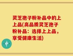 灵芝孢子粉补品中的上上品(高品质灵芝孢子粉补品：选择上上品，享受健康生活)