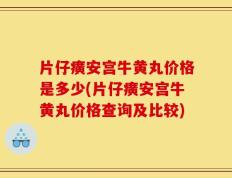 片仔癀安宫牛黄丸价格是多少(片仔癀安宫牛黄丸价格查询及比较)