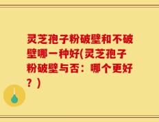灵芝孢子粉破壁和不破壁哪一种好(灵芝孢子粉破壁与否：哪个更好？)