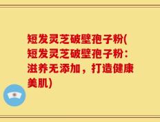 短发灵芝破壁孢子粉(短发灵芝破壁孢子粉：滋养无添加，打造健康美肌)