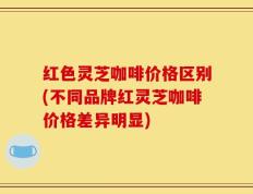 红色灵芝咖啡价格区别(不同品牌红灵芝咖啡价格差异明显)