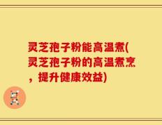 灵芝孢子粉能高温煮(灵芝孢子粉的高温煮烹，提升健康效益)
