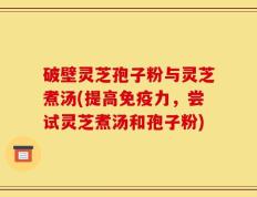 破壁灵芝孢子粉与灵芝煮汤(提高免疫力，尝试灵芝煮汤和孢子粉)