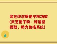 灵芝纯溶壁孢子粉功效(灵芝孢子粉：纯溶壁提取，助力免疫系统)