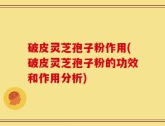 破皮灵芝孢子粉作用(破皮灵芝孢子粉的功效和作用分析)