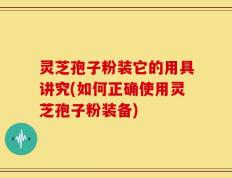 灵芝孢子粉装它的用具讲究(如何正确使用灵芝孢子粉装备)