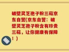 破壁灵芝孢子粉三萜京东自营(京东自营：破壁灵芝孢子粉含有珍贵三萜，让你健康有保障！)