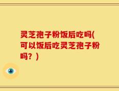 灵芝孢子粉饭后吃吗(可以饭后吃灵芝孢子粉吗？)