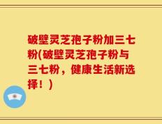 破壁灵芝孢子粉加三七粉(破壁灵芝孢子粉与三七粉，健康生活新选择！)