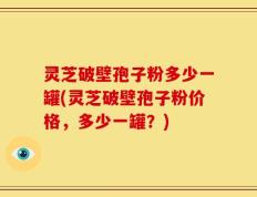 灵芝破壁孢子粉多少一罐(灵芝破壁孢子粉价格，多少一罐？)