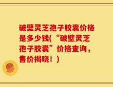 破壁灵芝孢子胶囊价格是多少钱(“破壁灵芝孢子胶囊”价格查询，售价揭晓！)
