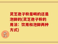 灵芝孢子粉是喝的还是泡脚的(灵芝孢子粉的用法：饮用和泡脚两种方式)