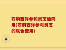 石斛西洋参和灵芝能同用(石斛西洋参与灵芝的联合使用)