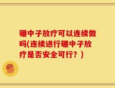 硼中子放疗可以连续做吗(连续进行硼中子放疗是否安全可行？)