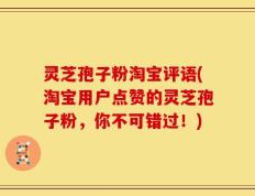 灵芝孢子粉淘宝评语(淘宝用户点赞的灵芝孢子粉，你不可错过！)