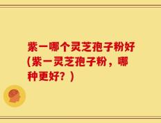 紫一哪个灵芝孢子粉好(紫一灵芝孢子粉，哪种更好？)