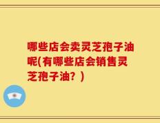 哪些店会卖灵芝孢子油呢(有哪些店会销售灵芝孢子油？)