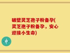 破壁灵芝孢子粉备孕(灵芝孢子粉备孕，安心迎接小生命)
