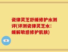 瓷律灵芝舒缓修护水测评(评测瓷律灵芝水：缓解敏感修护肌肤)