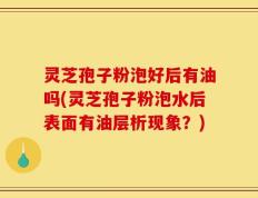 灵芝孢子粉泡好后有油吗(灵芝孢子粉泡水后表面有油层析现象？)