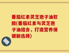 番茄红素灵芝孢子油软胶(番茄红素与灵芝孢子油结合，打造营养保健新选择)