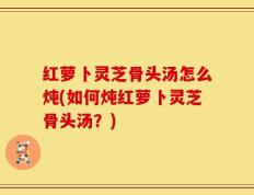 红萝卜灵芝骨头汤怎么炖(如何炖红萝卜灵芝骨头汤？)