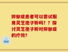 抑郁症患者可以尝试服用灵芝孢子粉吗？？探讨灵芝孢子粉对抑郁症的疗效？