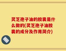 灵芝孢子油的胶囊是什么做的(灵芝孢子油胶囊的成分及作用简介)