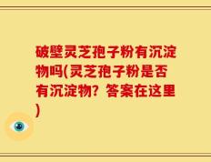 破壁灵芝孢子粉有沉淀物吗(灵芝孢子粉是否有沉淀物？答案在这里)