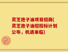 灵芝孢子油项目招商(灵芝孢子油招投标计划公布，机遇来临)