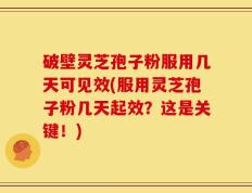 破壁灵芝孢子粉服用几天可见效(服用灵芝孢子粉几天起效？这是关键！)