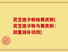 灵芝孢子粉和黄芪粉(灵芝孢子粉与黄芪粉：双重滋补功效)