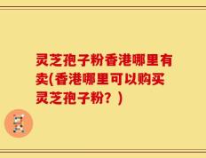 灵芝孢子粉香港哪里有卖(香港哪里可以购买灵芝孢子粉？)
