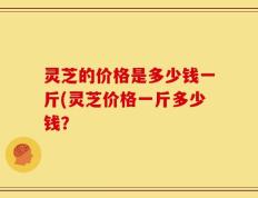 灵芝的价格是多少钱一斤(灵芝价格一斤多少钱？