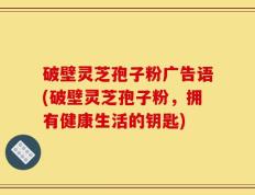 破壁灵芝孢子粉广告语(破壁灵芝孢子粉，拥有健康生活的钥匙)