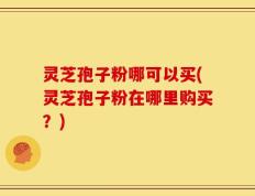 灵芝孢子粉哪可以买(灵芝孢子粉在哪里购买？)