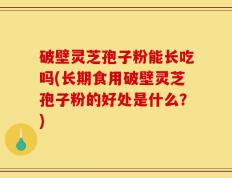 破壁灵芝孢子粉能长吃吗(长期食用破壁灵芝孢子粉的好处是什么？)