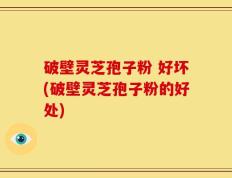 破壁灵芝孢子粉 好坏(破壁灵芝孢子粉的好处)