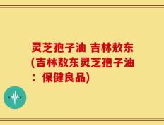 灵芝孢子油 吉林敖东(吉林敖东灵芝孢子油：保健良品)