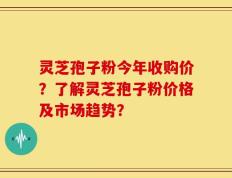 灵芝孢子粉今年收购价？了解灵芝孢子粉价格及市场趋势？
