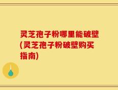 灵芝孢子粉哪里能破壁(灵芝孢子粉破壁购买指南)