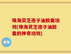 珠海灵芝孢子油胶囊功效(珠海灵芝孢子油胶囊的神奇功效)