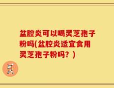 盆腔炎可以喝灵芝孢子粉吗(盆腔炎适宜食用灵芝孢子粉吗？)